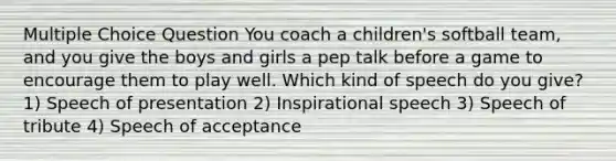 Multiple Choice Question You coach a children's softball team, and you give the boys and girls a pep talk before a game to encourage them to play well. Which kind of speech do you give? 1) Speech of presentation 2) Inspirational speech 3) Speech of tribute 4) Speech of acceptance