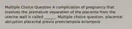 Multiple Choice Question A complication of pregnancy that involves the premature separation of the placenta from the uterine wall is called ______. Multiple choice question. placental abruption placental previa preeclampsia eclampsia