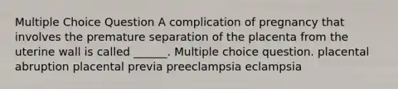 Multiple Choice Question A complication of pregnancy that involves the premature separation of the placenta from the uterine wall is called ______. Multiple choice question. placental abruption placental previa preeclampsia eclampsia