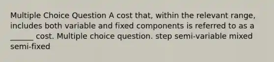 Multiple Choice Question A cost that, within the relevant range, includes both variable and fixed components is referred to as a ______ cost. Multiple choice question. step semi-variable mixed semi-fixed