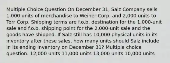 Multiple Choice Question On December 31, Salz Company sells 1,000 units of merchandise to Weiner Corp. and 2,000 units to Torr Corp. Shipping terms are f.o.b. destination for the 1,000-unit sale and f.o.b. shipping point for the 2,000-unit sale and the goods have shipped. If Salz still has 10,000 physical units in its inventory after these sales, how many units should Salz include in its ending inventory on December 31? Multiple choice question. 12,000 units 11,000 units 13,000 units 10,000 units