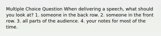 Multiple Choice Question When delivering a speech, what should you look at? 1. someone in the back row. 2. someone in the front row. 3. all parts of the audience. 4. your notes for most of the time.