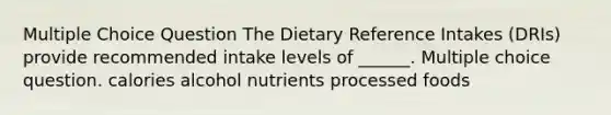 Multiple Choice Question The Dietary Reference Intakes (DRIs) provide recommended intake levels of ______. Multiple choice question. calories alcohol nutrients processed foods