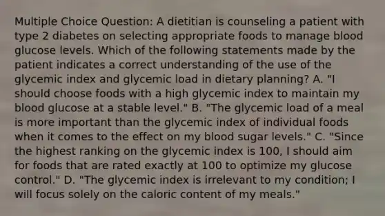 Multiple Choice Question: A dietitian is counseling a patient with type 2 diabetes on selecting appropriate foods to manage blood glucose levels. Which of the following statements made by the patient indicates a correct understanding of the use of the glycemic index and glycemic load in dietary planning? A. "I should choose foods with a high glycemic index to maintain my blood glucose at a stable level." B. "The glycemic load of a meal is more important than the glycemic index of individual foods when it comes to the effect on my blood sugar levels." C. "Since the highest ranking on the glycemic index is 100, I should aim for foods that are rated exactly at 100 to optimize my glucose control." D. "The glycemic index is irrelevant to my condition; I will focus solely on the caloric content of my meals."