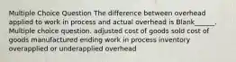 Multiple Choice Question The difference between overhead applied to work in process and actual overhead is Blank______. Multiple choice question. adjusted cost of goods sold cost of goods manufactured ending work in process inventory overapplied or underapplied overhead