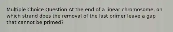 Multiple Choice Question At the end of a linear chromosome, on which strand does the removal of the last primer leave a gap that cannot be primed?