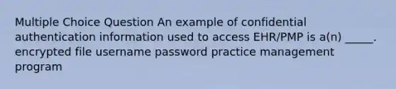 Multiple Choice Question An example of confidential authentication information used to access EHR/PMP is a(n) _____. encrypted file username password practice management program