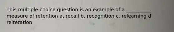 This multiple choice question is an example of a __________ measure of retention a. recall b. recognition c. relearning d. reiteration