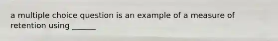 a multiple choice question is an example of a measure of retention using ______