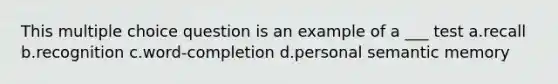 This multiple choice question is an example of a ___ test a.recall b.recognition c.word-completion d.personal semantic memory