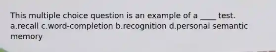 This multiple choice question is an example of a ____ test. a.recall c.word-completion b.recognition d.personal semantic memory