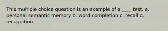 This multiple choice question is an example of a ____ test. a. personal semantic memory b. word-completion c. recall d. recognition