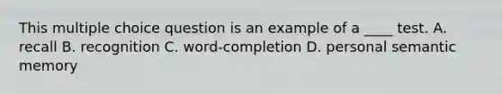 This multiple choice question is an example of a ____ test. A. recall B. recognition C. word-completion D. personal semantic memory