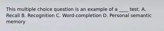 This multiple choice question is an example of a ____ test. A. Recall B. Recognition C. Word-completion D. Personal semantic memory