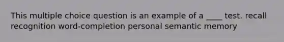 This multiple choice question is an example of a ____ test. recall recognition word-completion personal semantic memory