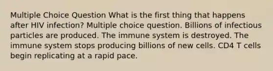 Multiple Choice Question What is the first thing that happens after HIV infection? Multiple choice question. Billions of infectious particles are produced. The immune system is destroyed. The immune system stops producing billions of new cells. CD4 T cells begin replicating at a rapid pace.