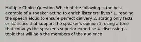 Multiple Choice Question Which of the following is the best example of a speaker acting to enrich listeners' lives? 1. reading the speech aloud to ensure perfect delivery 2. stating only facts or statistics that support the speaker's opinion 3. using a tone that conveys the speaker's superior expertise 4. discussing a topic that will help the members of the audience