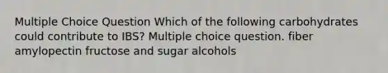 Multiple Choice Question Which of the following carbohydrates could contribute to IBS? Multiple choice question. fiber amylopectin fructose and sugar alcohols