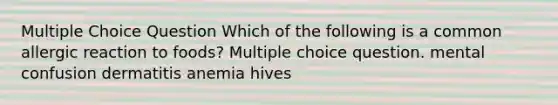 Multiple Choice Question Which of the following is a common allergic reaction to foods? Multiple choice question. mental confusion dermatitis anemia hives