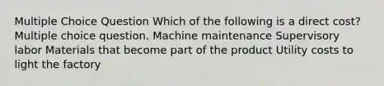 Multiple Choice Question Which of the following is a direct cost? Multiple choice question. Machine maintenance Supervisory labor Materials that become part of the product Utility costs to light the factory