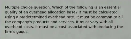 Multiple choice question. Which of the following is an essential quality of an overhead allocation base? It must be calculated using a predetermined overhead rate. It must be common to all the company's products and services. It must vary with all overhead costs. It must be a cost associated with producing the firm's goods.