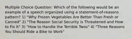 Multiple Choice Question: Which of the following would be an example of a speech organized using a statement-of-reasons pattern? 1) "Why Frozen Vegetables Are Better Than Fresh or Canned" 2) "The Reason Social Security is Threatened and How to Fix It" 3) "How to Handle the Terrible Twos" 4) "Three Reasons You Should Ride a Bike to Work"