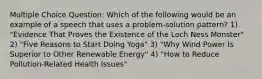 Multiple Choice Question: Which of the following would be an example of a speech that uses a problem-solution pattern? 1) "Evidence That Proves the Existence of the Loch Ness Monster" 2) "Five Reasons to Start Doing Yoga" 3) "Why Wind Power Is Superior to Other Renewable Energy" 4) "How to Reduce Pollution-Related Health Issues"