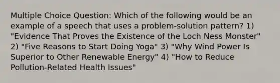 Multiple Choice Question: Which of the following would be an example of a speech that uses a problem-solution pattern? 1) "Evidence That Proves the Existence of the Loch Ness Monster" 2) "Five Reasons to Start Doing Yoga" 3) "Why Wind Power Is Superior to Other Renewable Energy" 4) "How to Reduce Pollution-Related Health Issues"