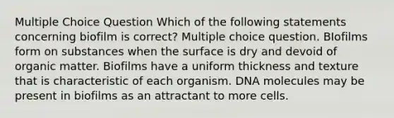 Multiple Choice Question Which of the following statements concerning biofilm is correct? Multiple choice question. BIofilms form on substances when the surface is dry and devoid of organic matter. Biofilms have a uniform thickness and texture that is characteristic of each organism. DNA molecules may be present in biofilms as an attractant to more cells.