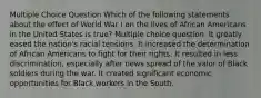 Multiple Choice Question Which of the following statements about the effect of World War I on the lives of African Americans in the United States is true? Multiple choice question. It greatly eased the nation's racial tensions. It increased the determination of African Americans to fight for their rights. It resulted in less discrimination, especially after news spread of the valor of Black soldiers during the war. It created significant economic opportunities for Black workers in the South.