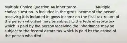 Multiple Choice Question An inheritance _________. Multiple choice question. is included in the gross income of the person receiving it is included in gross income on the final tax return of the person who died may be subject to the federal estate tax which is paid by the person receiving the inheritance may be subject to the federal estate tax which is paid by the estate of the person who died