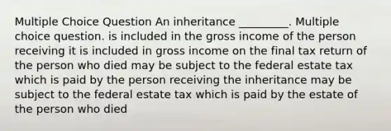 Multiple Choice Question An inheritance _________. Multiple choice question. is included in the gross income of the person receiving it is included in gross income on the final tax return of the person who died may be subject to the federal estate tax which is paid by the person receiving the inheritance may be subject to the federal estate tax which is paid by the estate of the person who died