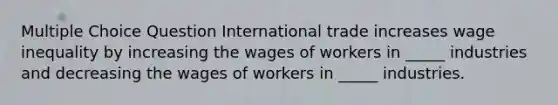 Multiple Choice Question International trade increases wage inequality by increasing the wages of workers in _____ industries and decreasing the wages of workers in _____ industries.