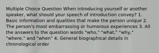 Multiple Choice Question When introducing yourself or another speaker, what should your speech of introduction convey? 1. Basic information and qualities that make the person unique 2. The person's most embarrassing or humorous experiences 3. All the answers to the question words "who," "what," "why," "where," and "when" 4. General biographical details in chronological order