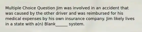 Multiple Choice Question Jim was involved in an accident that was caused by the other driver and was reimbursed for his medical expenses by his own insurance company. Jim likely lives in a state with a(n) Blank______ system.