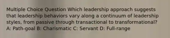 Multiple Choice Question Which leadership approach suggests that leadership behaviors vary along a continuum of leadership styles, from passive through transactional to transformational? A: Path-goal B: Charismatic C: Servant D: Full-range