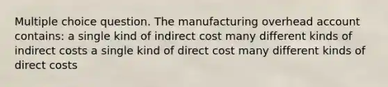 Multiple choice question. The manufacturing overhead account contains: a single kind of indirect cost many different kinds of indirect costs a single kind of direct cost many different kinds of direct costs