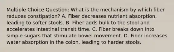 Multiple Choice Question: What is the mechanism by which fiber reduces constipation? A. Fiber decreases nutrient absorption, leading to softer stools. B. Fiber adds bulk to the stool and accelerates intestinal transit time. C. Fiber breaks down into simple sugars that stimulate bowel movement. D. Fiber increases water absorption in the colon, leading to harder stools.