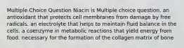 Multiple Choice Question Niacin is Multiple choice question. an antioxidant that protects cell membranes from damage by free radicals. an electrolyte that helps to maintain fluid balance in the cells. a coenzyme in metabolic reactions that yield energy from food. necessary for the formation of the collagen matrix of bone