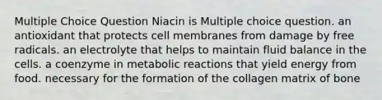 Multiple Choice Question Niacin is Multiple choice question. an antioxidant that protects cell membranes from damage by free radicals. an electrolyte that helps to maintain fluid balance in the cells. a coenzyme in metabolic reactions that yield energy from food. necessary for the formation of the collagen matrix of bone