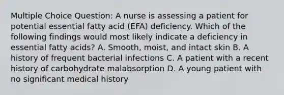 Multiple Choice Question: A nurse is assessing a patient for potential essential fatty acid (EFA) deficiency. Which of the following findings would most likely indicate a deficiency in essential fatty acids? A. Smooth, moist, and intact skin B. A history of frequent bacterial infections C. A patient with a recent history of carbohydrate malabsorption D. A young patient with no significant medical history