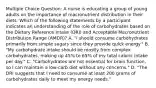 Multiple Choice Question: A nurse is educating a group of young adults on the importance of macronutrient distribution in their diets. Which of the following statements by a participant indicates an understanding of the role of carbohydrates based on the Dietary Reference Intake (DRI) and Acceptable Macronutrient Distribution Range (AMDR)? A. "I should consume carbohydrates primarily from simple sugars since they provide quick energy." B. "My carbohydrate intake should be mostly from complex carbohydrates, making up 45% to 65% of my total caloric intake per day." C. "Carbohydrates are not essential for brain function, so I can maintain a low-carb diet without any concerns." D. "The DRI suggests that I need to consume at least 200 grams of carbohydrates daily to meet my energy needs."