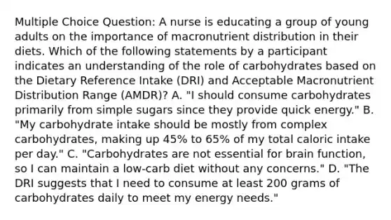 Multiple Choice Question: A nurse is educating a group of young adults on the importance of macronutrient distribution in their diets. Which of the following statements by a participant indicates an understanding of the role of carbohydrates based on the Dietary Reference Intake (DRI) and Acceptable Macronutrient Distribution Range (AMDR)? A. "I should consume carbohydrates primarily from simple sugars since they provide quick energy." B. "My carbohydrate intake should be mostly from complex carbohydrates, making up 45% to 65% of my total caloric intake per day." C. "Carbohydrates are not essential for brain function, so I can maintain a low-carb diet without any concerns." D. "The DRI suggests that I need to consume at least 200 grams of carbohydrates daily to meet my energy needs."