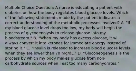 Multiple Choice Question: A nurse is educating a patient with diabetes on how the body regulates blood glucose levels. Which of the following statements made by the patient indicates a correct understanding of the metabolic processes involved? A. "If my blood glucose level drops too low, my body will begin the process of glycogenolysis to release glucose into my bloodstream." B. "When my body has excess glucose, it will always convert it into ketones for immediate energy instead of storing it." C. "Insulin is released to increase blood glucose levels when they are lower than 70 mg/dL." D. "Gluconeogenesis is the process by which my body makes glucose from non-carbohydrate sources when I eat too many carbohydrates."