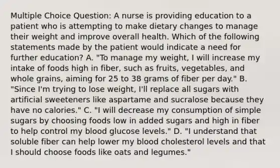 Multiple Choice Question: A nurse is providing education to a patient who is attempting to make dietary changes to manage their weight and improve overall health. Which of the following statements made by the patient would indicate a need for further education? A. "To manage my weight, I will increase my intake of foods high in fiber, such as fruits, vegetables, and whole grains, aiming for 25 to 38 grams of fiber per day." B. "Since I'm trying to lose weight, I'll replace all sugars with artificial sweeteners like aspartame and sucralose because they have no calories." C. "I will decrease my consumption of simple sugars by choosing foods low in added sugars and high in fiber to help control my blood glucose levels." D. "I understand that soluble fiber can help lower my blood cholesterol levels and that I should choose foods like oats and legumes."