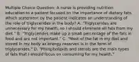 Multiple Choice Question: A nurse is providing nutrition education to a patient focused on the importance of dietary fats. Which statement by the patient indicates an understanding of the role of triglycerides in the body? A. "Triglycerides are unnecessary for my health, so I should eliminate all fats from my diet." B. "Triglycerides make up a small percentage of the fats in food and are not important." C. "Most of the fat in my diet and stored in my body as energy reserves is in the form of triglycerides." D. "Phospholipids and sterols are the main types of fats that I should focus on consuming for my health."