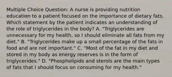 Multiple Choice Question: A nurse is providing nutrition education to a patient focused on the importance of dietary fats. Which statement by the patient indicates an understanding of the role of triglycerides in the body? A. "Triglycerides are unnecessary for my health, so I should eliminate all fats from my diet." B. "Triglycerides make up a small percentage of the fats in food and are not important." C. "Most of the fat in my diet and stored in my body as energy reserves is in the form of triglycerides." D. "Phospholipids and sterols are the main types of fats that I should focus on consuming for my health."