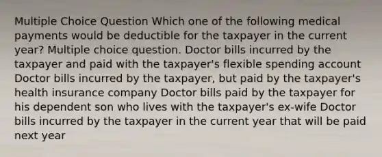 Multiple Choice Question Which one of the following medical payments would be deductible for the taxpayer in the current year? Multiple choice question. Doctor bills incurred by the taxpayer and paid with the taxpayer's flexible spending account Doctor bills incurred by the taxpayer, but paid by the taxpayer's health insurance company Doctor bills paid by the taxpayer for his dependent son who lives with the taxpayer's ex-wife Doctor bills incurred by the taxpayer in the current year that will be paid next year