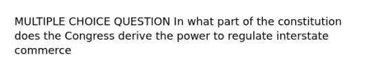 MULTIPLE CHOICE QUESTION In what part of the constitution does the Congress derive the power to regulate interstate commerce