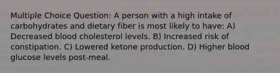 Multiple Choice Question: A person with a high intake of carbohydrates and dietary fiber is most likely to have: A) Decreased blood cholesterol levels. B) Increased risk of constipation. C) Lowered ketone production. D) Higher blood glucose levels post-meal.